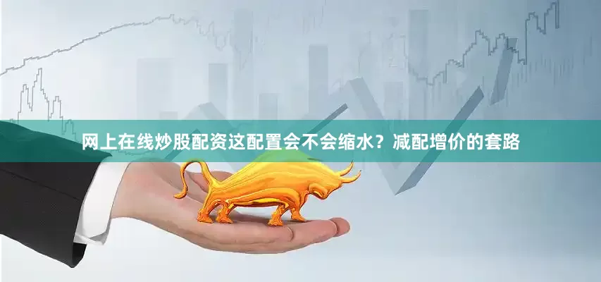网上在线炒股配资这配置会不会缩水？减配增价的套路